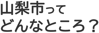 山梨市って どんなところ？